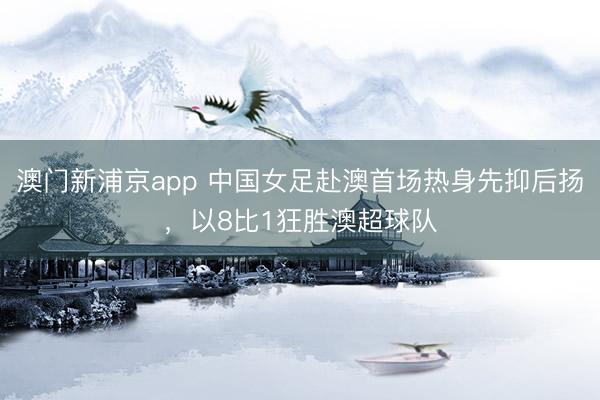 澳门新浦京app 中国女足赴澳首场热身先抑后扬，以8比1狂胜澳超球队