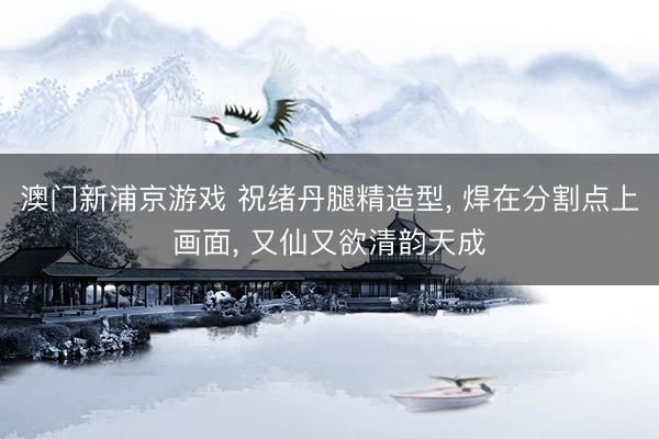 澳门新浦京游戏 祝绪丹腿精造型， 焊在分割点上画面， 又仙又欲清韵天成