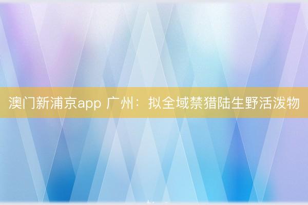 澳门新浦京app 广州：拟全域禁猎陆生野活泼物
