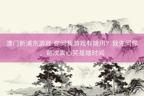 澳门新浦京游戏 你问我游戏有啥用？我先问你，前次真心笑是啥时间