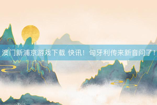 澳门新浦京游戏下载 快讯！匈牙利传来新音问了！
