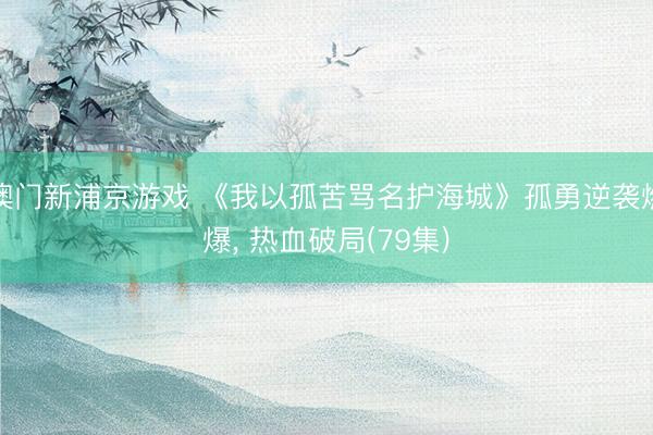 澳门新浦京游戏 《我以孤苦骂名护海城》孤勇逆袭燃爆, 热血破局(79集)