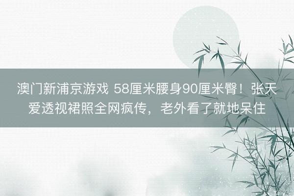 澳门新浦京游戏 58厘米腰身90厘米臀！张天爱透视裙照全网疯传，老外看了就地呆住