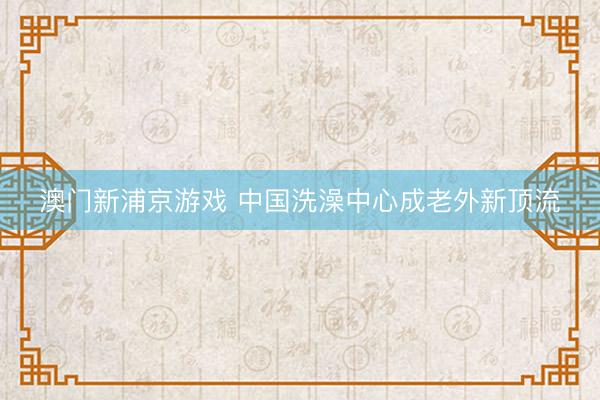 澳门新浦京游戏 中国洗澡中心成老外新顶流