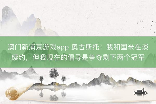 澳门新浦京游戏app 奥古斯托：我和国米在谈续约，但我现在的倡导是争夺剩下两个冠军
