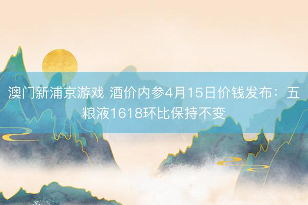 澳门新浦京游戏 酒价内参4月15日价钱发布：五粮液1618环比保持不变