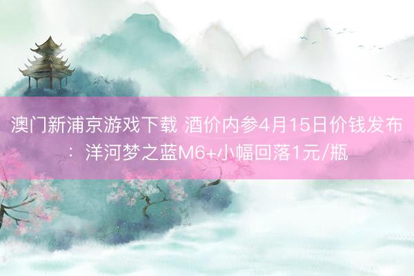 澳门新浦京游戏下载 酒价内参4月15日价钱发布：洋河梦之蓝M6+小幅回落1元/瓶