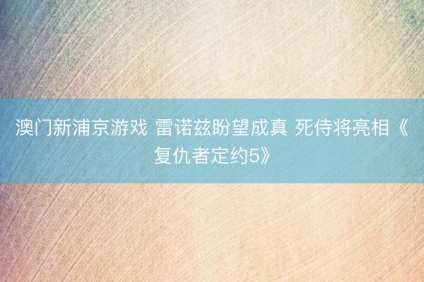 澳门新浦京游戏 雷诺兹盼望成真 死侍将亮相《复仇者定约5》