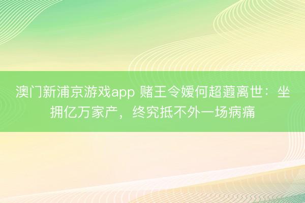 澳门新浦京游戏app 赌王令嫒何超蕸离世：坐拥亿万家产，终究抵不外一场病痛