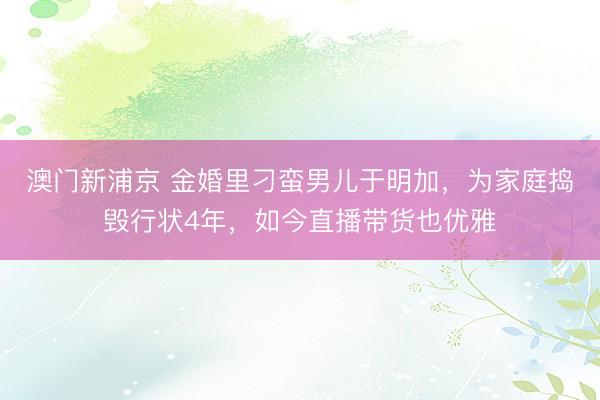 澳门新浦京 金婚里刁蛮男儿于明加，为家庭捣毁行状4年，如今直播带货也优雅
