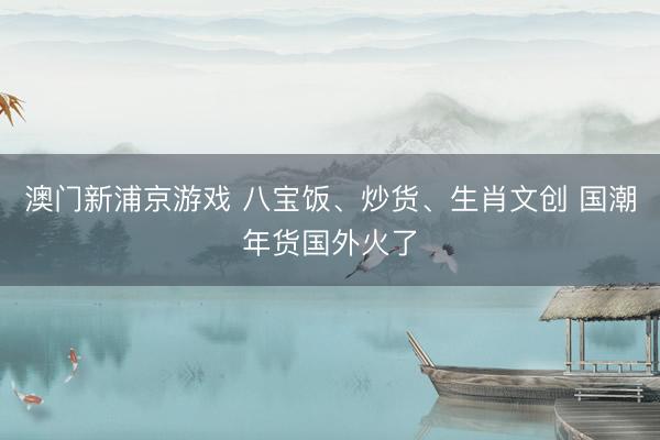 澳门新浦京游戏 八宝饭、炒货、生肖文创 国潮年货国外火了