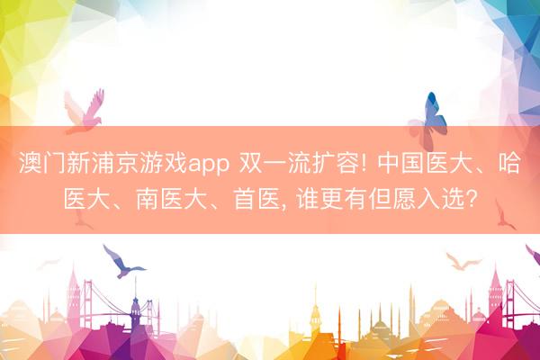 澳门新浦京游戏app 双一流扩容! 中国医大、哈医大、南医大、首医, 谁更有但愿入选?
