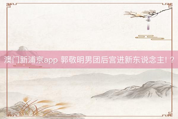 澳门新浦京app 郭敬明男团后宫进新东说念主! ?