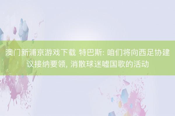 澳门新浦京游戏下载 特巴斯: 咱们将向西足协建议接纳要领, 消散球迷嘘国歌的活动