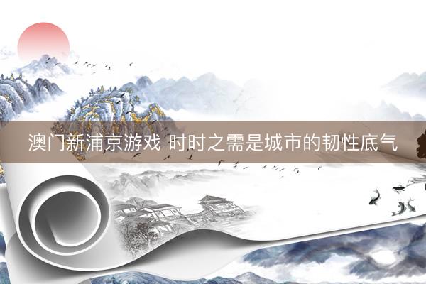 澳门新浦京游戏 时时之需是城市的韧性底气