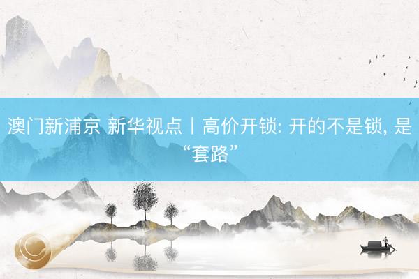 澳门新浦京 新华视点丨高价开锁: 开的不是锁, 是“套路”