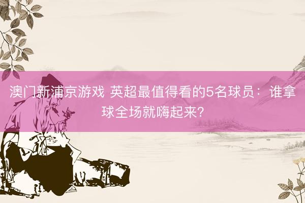 澳门新浦京游戏 英超最值得看的5名球员：谁拿球全场就嗨起来？