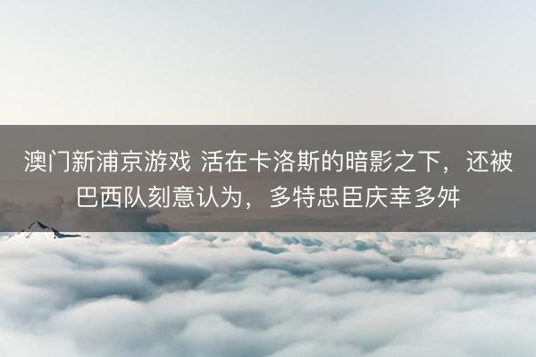 澳门新浦京游戏 活在卡洛斯的暗影之下，还被巴西队刻意认为，多特忠臣庆幸多舛