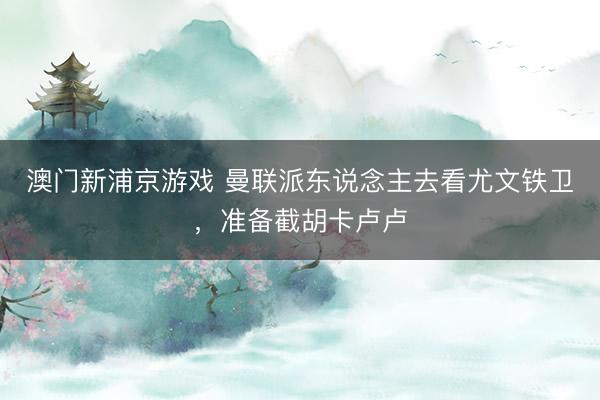 澳门新浦京游戏 曼联派东说念主去看尤文铁卫，准备截胡卡卢卢