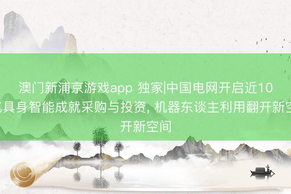 澳门新浦京游戏app 独家|中国电网开启近100亿具身智能成就采购与投资, 机器东谈主利用翻开新空间