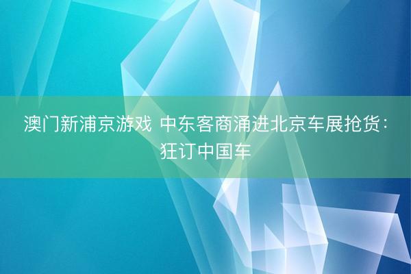 澳门新浦京游戏 中东客商涌进北京车展抢货：狂订中国车