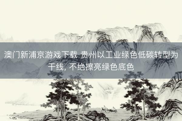 澳门新浦京游戏下载 贵州以工业绿色低碳转型为干线, 不绝擦亮绿色底色