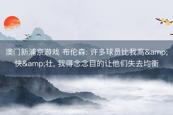 澳门新浦京游戏 布伦森: 许多球员比我高&快&壮, 我得念念目的让他们失去均衡
