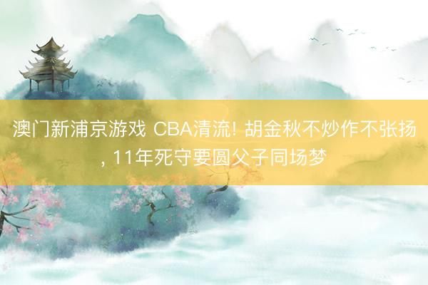 澳门新浦京游戏 CBA清流! 胡金秋不炒作不张扬, 11年死守要圆父子同场梦