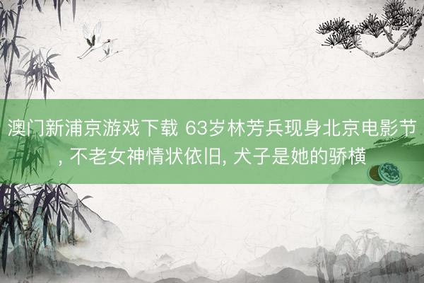 澳门新浦京游戏下载 63岁林芳兵现身北京电影节, 不老女神情状依旧, 犬子是她的骄横