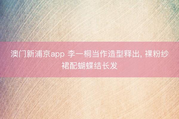 澳门新浦京app 李一桐当作造型释出, 裸粉纱裙配蝴蝶结长发