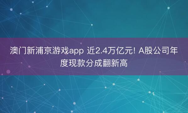 澳门新浦京游戏app 近2.4万亿元! A股公司年度现款分成翻新高
