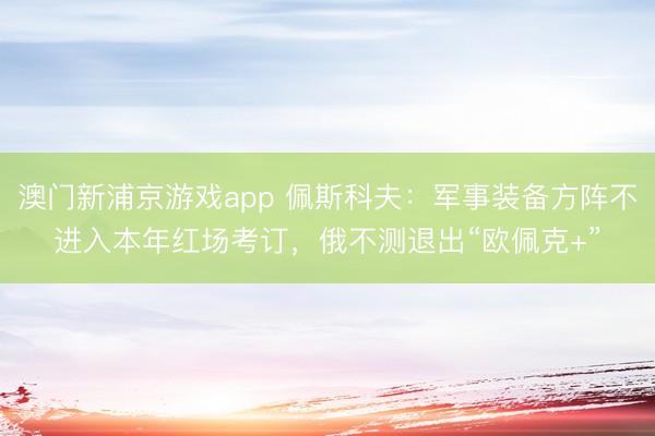 澳门新浦京游戏app 佩斯科夫：军事装备方阵不进入本年红场考订，俄不测退出“欧佩克+”