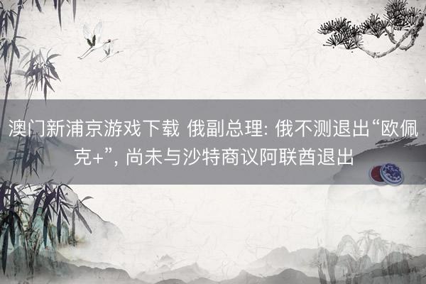 澳门新浦京游戏下载 俄副总理: 俄不测退出“欧佩克+”, 尚未与沙特商议阿联酋退出