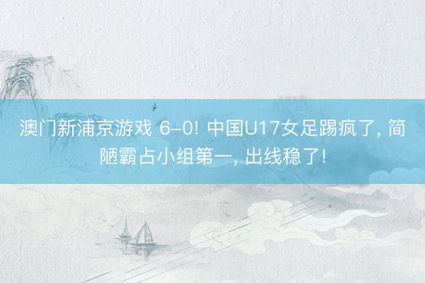 澳门新浦京游戏 6-0! 中国U17女足踢疯了, 简陋霸占小组第一, 出线稳了!