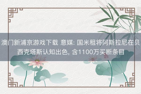 澳门新浦京游戏下载 意媒: 国米租将阿斯拉尼在贝西克塔斯认知出色, 含1100万买断条目