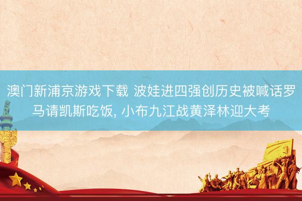 澳门新浦京游戏下载 波娃进四强创历史被喊话罗马请凯斯吃饭, 小布九江战黄泽林迎大考