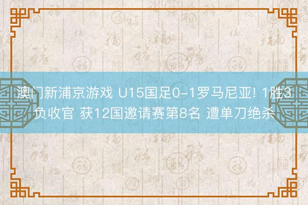 澳门新浦京游戏 U15国足0-1罗马尼亚! 1胜3负收官 获12国邀请赛第8名 遭单刀绝杀