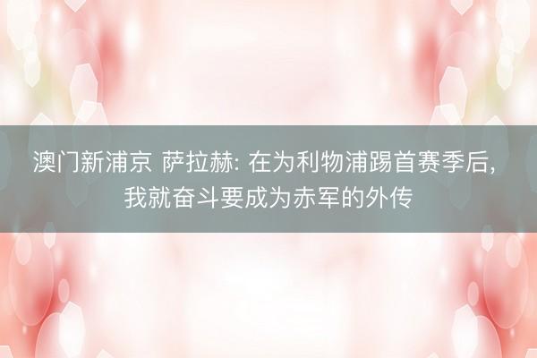 澳门新浦京 萨拉赫: 在为利物浦踢首赛季后, 我就奋斗要成为赤军的外传