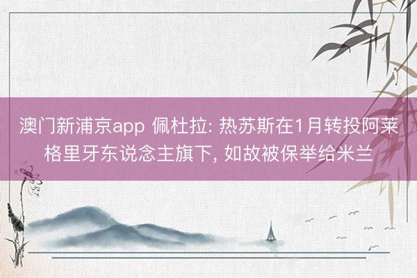 澳门新浦京app 佩杜拉: 热苏斯在1月转投阿莱格里牙东说念主旗下, 如故被保举给米兰