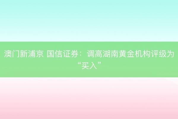 澳门新浦京 国信证券：调高湖南黄金机构评级为“买入”